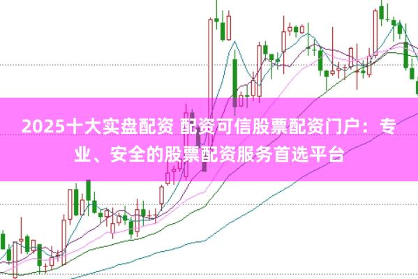 2025十大实盘配资 配资可信股票配资门户：专业、安全的股票配资服务首选平台