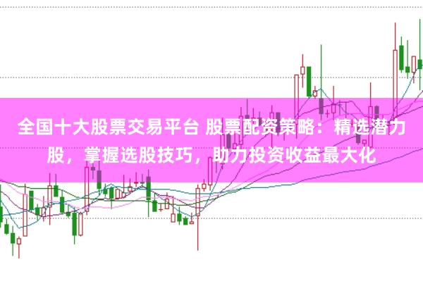 全国十大股票交易平台 股票配资策略：精选潜力股，掌握选股技巧，助力投资收益最大化