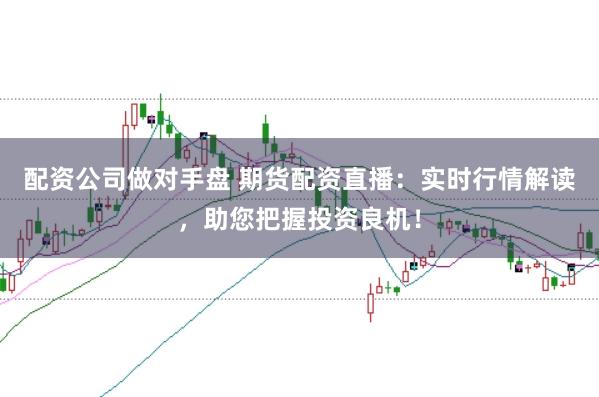 配资公司做对手盘 期货配资直播：实时行情解读，助您把握投资良机！