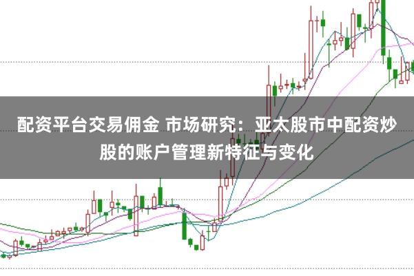 配资平台交易佣金 市场研究：亚太股市中配资炒股的账户管理新特征与变化