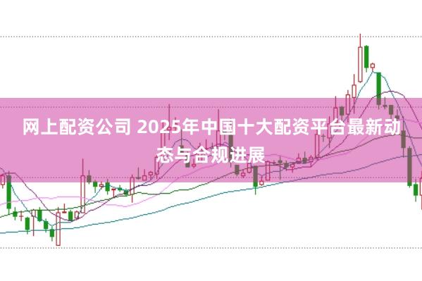 网上配资公司 2025年中国十大配资平台最新动态与合规进展