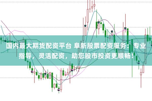 国内最大期货配资平台 阜新股票配资服务：专业指导，灵活配资，助您股市投资更顺畅！