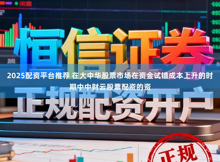 2025配资平台推荐 在大中华股票市场在资金试错成本上升的时期中中财云股票配资的资