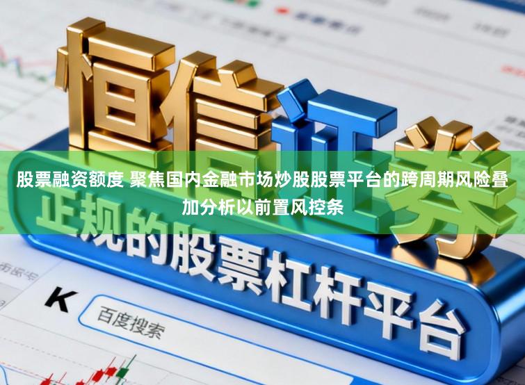 股票融资额度 聚焦国内金融市场炒股股票平台的跨周期风险叠加分析以前置风控条