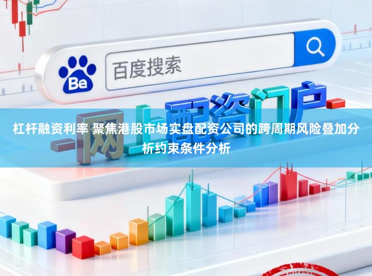 杠杆融资利率 聚焦港股市场实盘配资公司的跨周期风险叠加分析约束条件分析