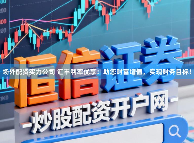 场外配资实力公司 汇丰利率优享：助您财富增值，实现财务目标！
