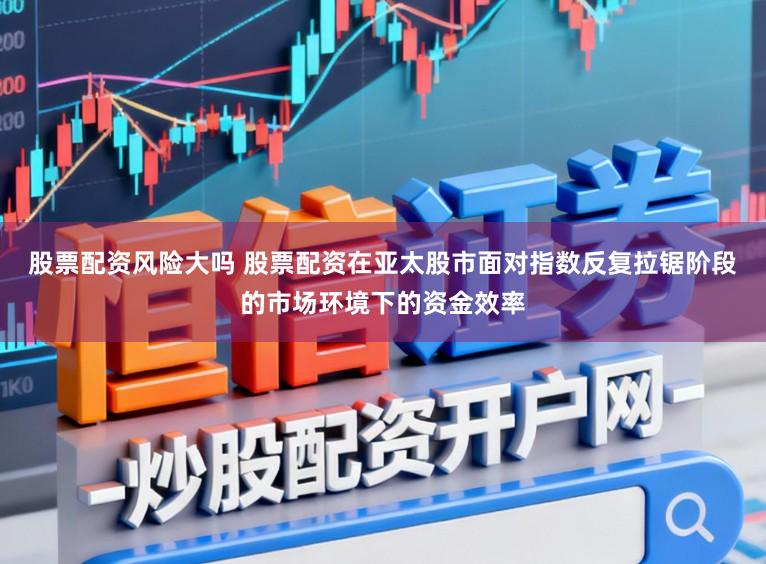 股票配资风险大吗 股票配资在亚太股市面对指数反复拉锯阶段的市场环境下的资金效率