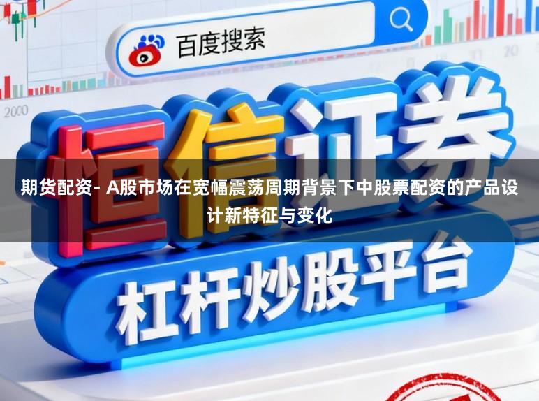 期货配资- A股市场在宽幅震荡周期背景下中股票配资的产品设计新特征与变化