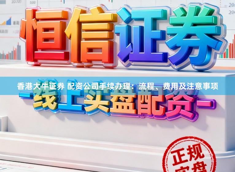 香港大牛证券 配资公司手续办理：流程、费用及注意事项