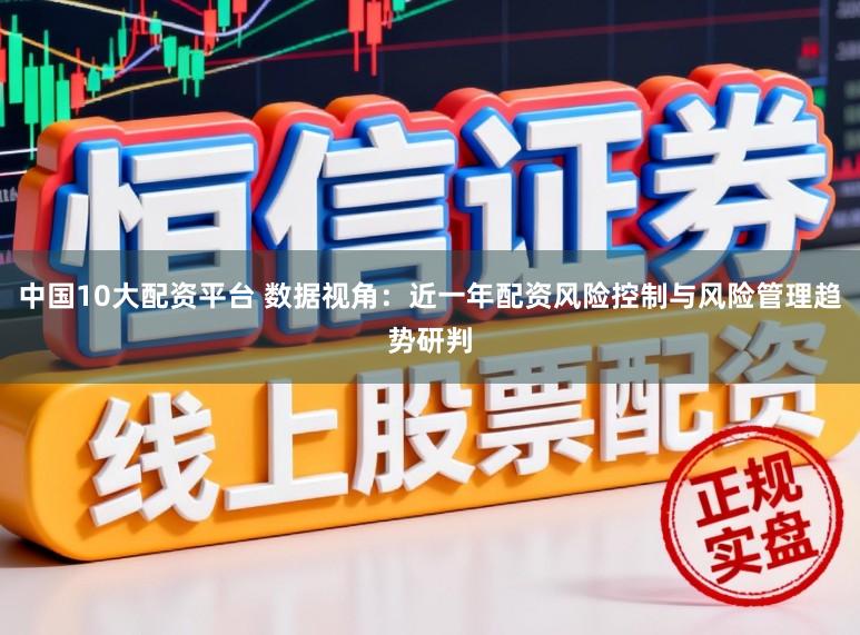 中国10大配资平台 数据视角：近一年配资风险控制与风险管理趋势研判